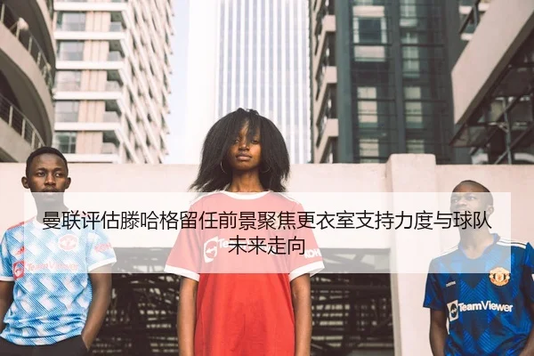 曼联评估滕哈格留任前景聚焦更衣室支持力度与球队未来走向